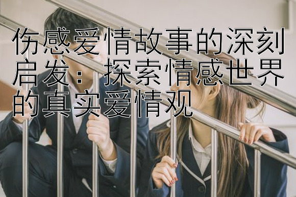 伤感爱情故事的深刻启发：探索情感世界的真实爱情观