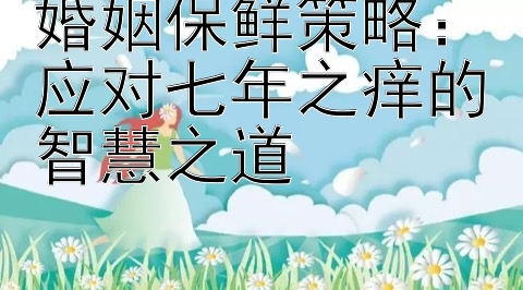 婚姻保鲜策略：应对七年之痒的智慧之道