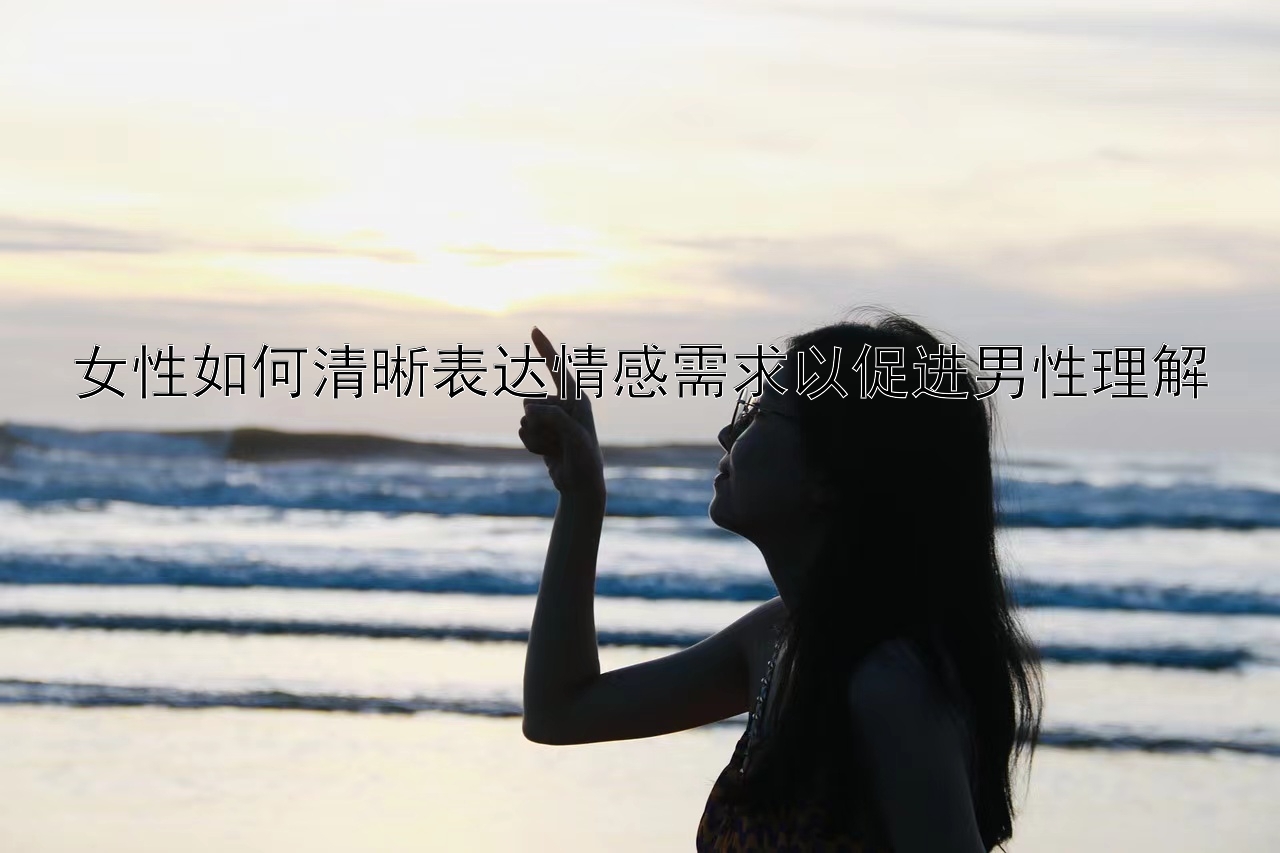 女性如何清晰表达情感需求以促进男性理解