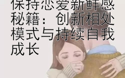 保持恋爱新鲜感秘籍：创新相处模式与持续自我成长