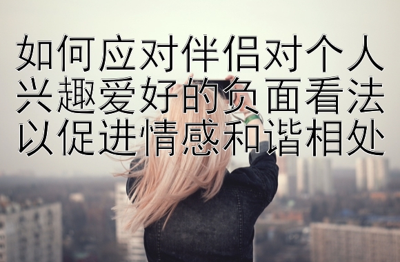 如何应对伴侣对个人兴趣爱好的负面看法以促进情感和谐相处