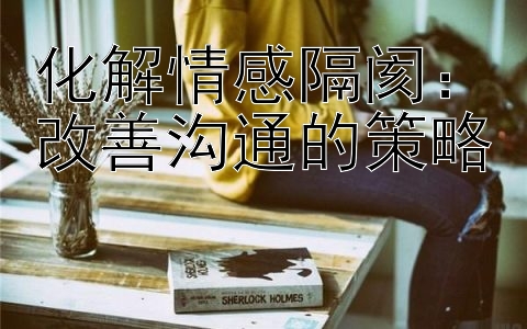 化解情感隔阂：改善沟通的策略