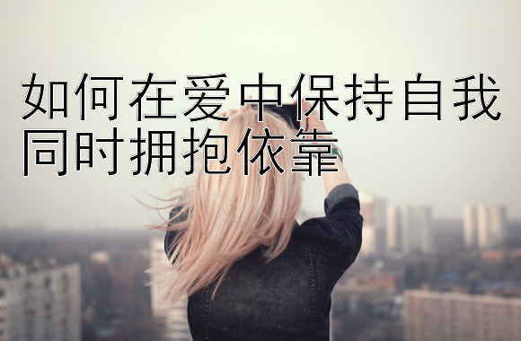 如何在爱中保持自我同时拥抱依靠