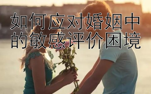 如何应对婚姻中的敏感评价困境