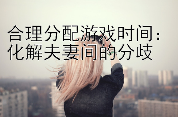 合理分配游戏时间：化解夫妻间的分歧