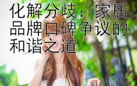 化解分歧：家居品牌口碑争议的和谐之道