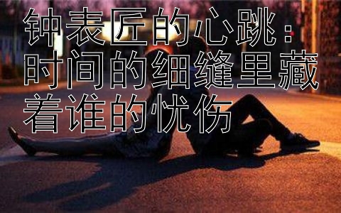 钟表匠的心跳：时间的细缝里藏着谁的忧伤