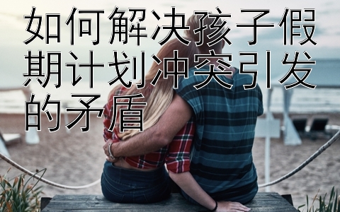 如何解决孩子假期计划冲突引发的矛盾