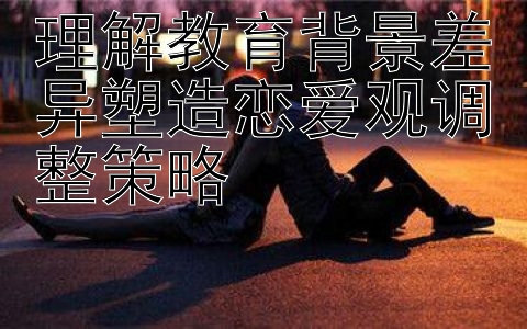 理解教育背景差异塑造恋爱观调整策略