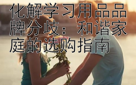 化解学习用品品牌分歧：和谐家庭的选购指南