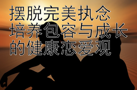 摆脱完美执念  培养包容与成长的健康恋爱观