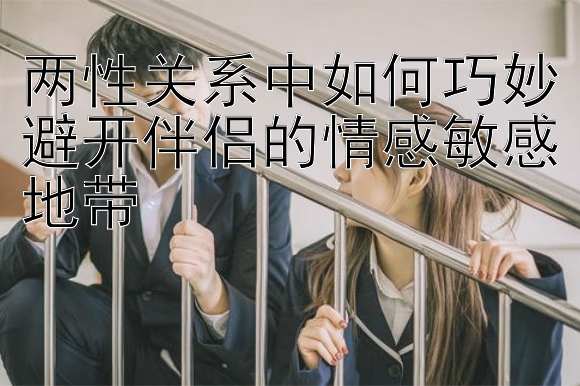 两性关系中如何巧妙避开伴侣的情感敏感地带