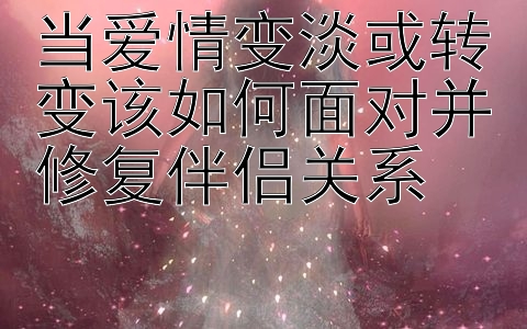 当爱情变淡或转变该如何面对并修复伴侣关系