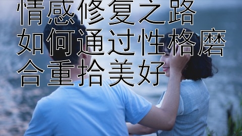 情感修复之路 如何通过性格磨合重拾美好