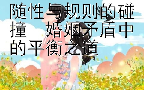 随性与规则的碰撞  婚姻矛盾中的平衡之道