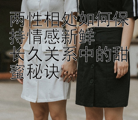 两性相处如何保持情感新鲜  
长久关系中的甜蜜秘诀