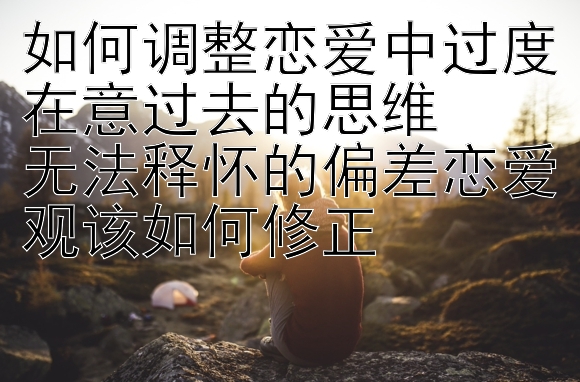 如何调整恋爱中过度在意过去的思维  
无法释怀的偏差恋爱观该如何修正