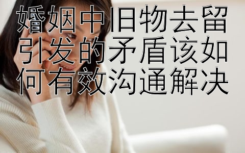 婚姻中旧物去留引发的矛盾该如何有效沟通解决