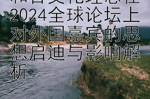 和合文化理念在2024全球论坛上对外国嘉宾的思想启迪与影响解析