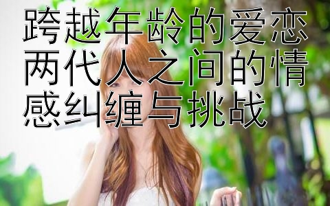 跨越年龄的爱恋两代人之间的情感纠缠与挑战