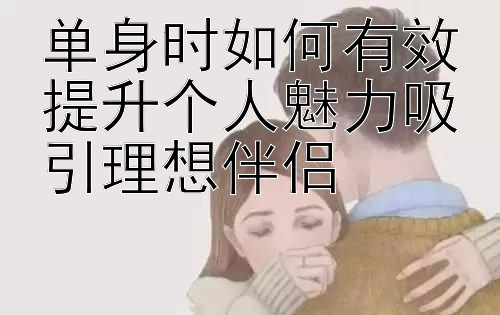 单身时如何有效提升个人魅力吸引理想伴侣