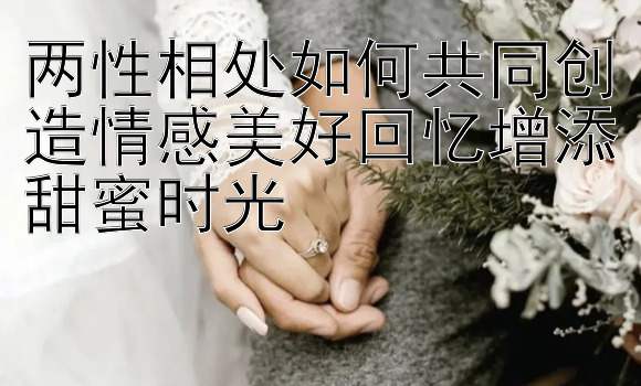 两性相处如何共同创造情感美好回忆增添甜蜜时光