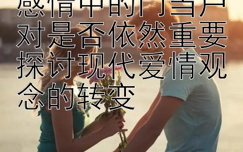 感情中的门当户对是否依然重要探讨现代爱情观念的转变