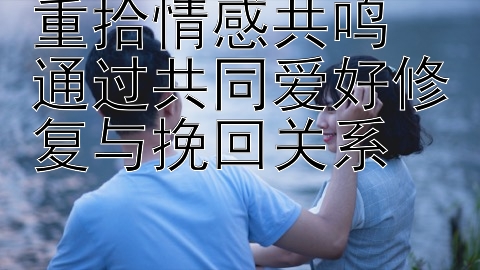 重拾情感共鸣  通过共同爱好修复与挽回关系