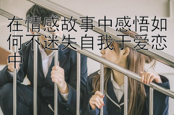 在情感故事中感悟如何不迷失自我于爱恋中