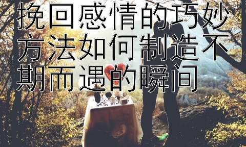 挽回感情的巧妙方法如何制造不期而遇的瞬间