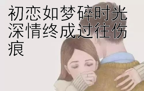 初恋如梦碎时光 深情终成过往伤痕