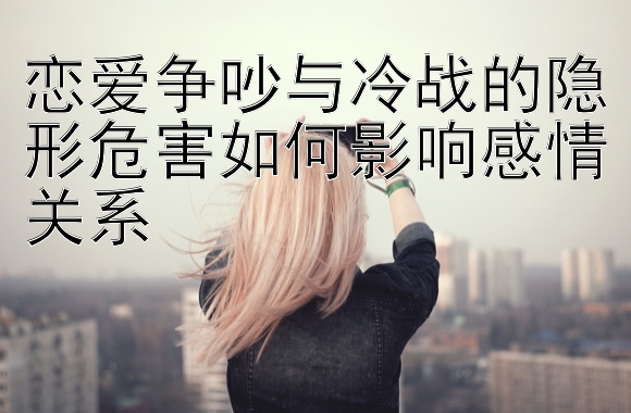 恋爱争吵与冷战的隐形危害如何影响感情关系