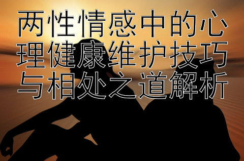 两性情感中的心理健康维护技巧与相处之道解析