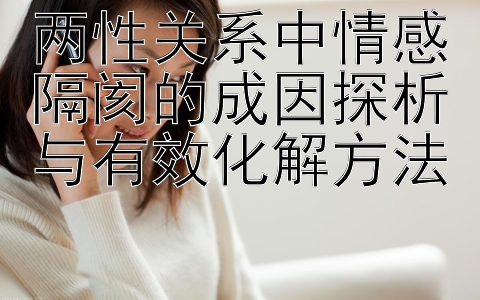 两性关系中情感隔阂的成因探析与有效化解方法